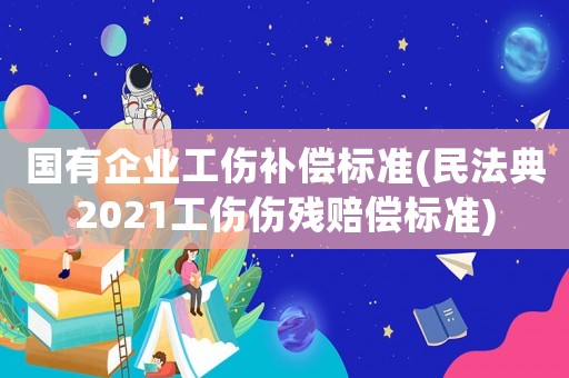 國有企業(yè)工傷補償標準(民法典2021工傷傷殘賠償標準)