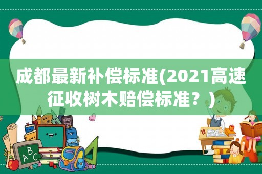 成都最新補(bǔ)償標(biāo)準(zhǔn)(2021高速征收樹木賠償標(biāo)準(zhǔn)？)