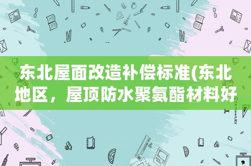 東北屋面改造補(bǔ)償標(biāo)準(zhǔn)(東北地區(qū)，屋頂防水聚氨酯材料好還是自粘卷材好？)
