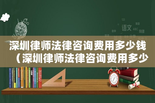 深圳律師法律咨詢費用多少錢（深圳律師法律咨詢費用多少）