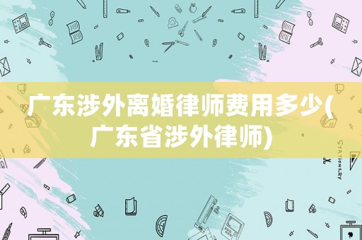 廣東涉外離婚律師費用多少(廣東省涉外律師)