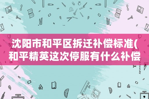 沈陽市和平區(qū)拆遷補償標準(和平精英這次停服有什么補償？)