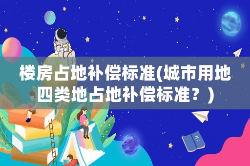 樓房占地補(bǔ)償標(biāo)準(zhǔn)(城市用地四類地占地補(bǔ)償標(biāo)準(zhǔn)？)