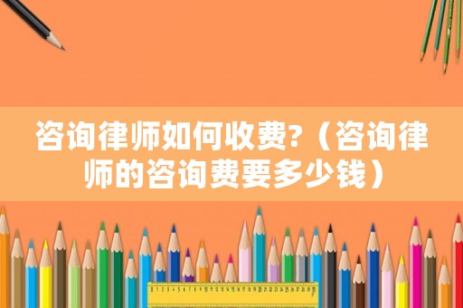 咨詢律師如何收費?（咨詢律師的咨詢費要多少錢）