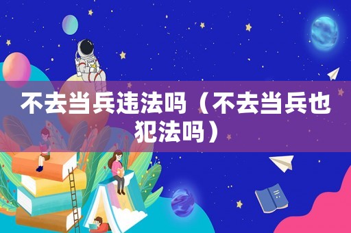 不去當(dāng)兵違法嗎（不去當(dāng)兵也犯法嗎）