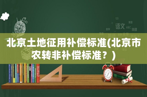 北京土地征用補(bǔ)償標(biāo)準(zhǔn)(北京市農(nóng)轉(zhuǎn)非補(bǔ)償標(biāo)準(zhǔn)？)