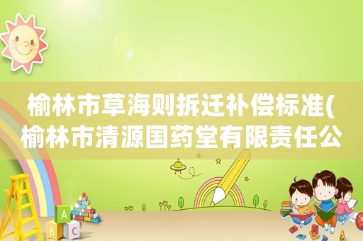 榆林市草海則拆遷補(bǔ)償標(biāo)準(zhǔn)(榆林市清源國(guó)藥堂有限責(zé)任公司介紹？)