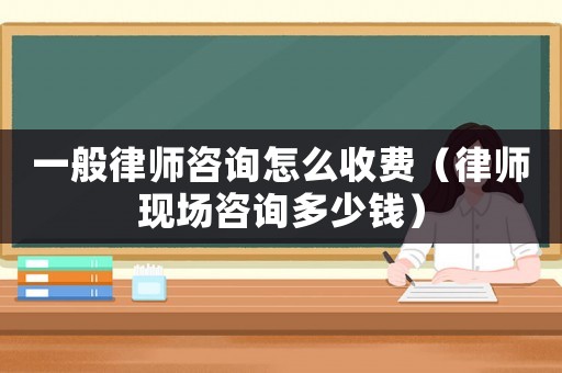 一般律師咨詢怎么收費(fèi)（律師現(xiàn)場咨詢多少錢）