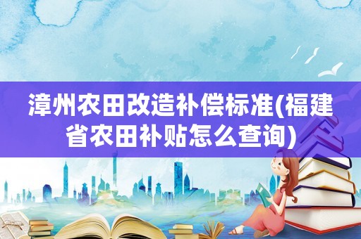 漳州農(nóng)田改造補(bǔ)償標(biāo)準(zhǔn)(福建省農(nóng)田補(bǔ)貼怎么查詢)