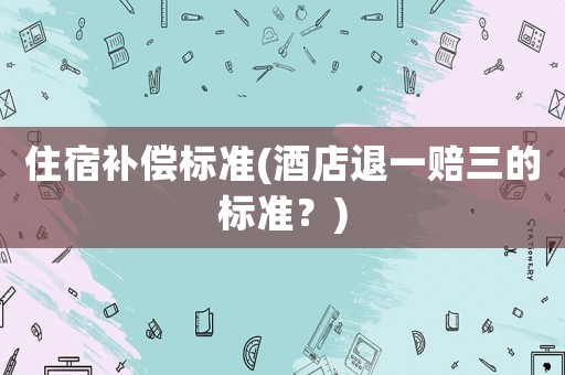 住宿補(bǔ)償標(biāo)準(zhǔn)(酒店退一賠三的標(biāo)準(zhǔn)？)
