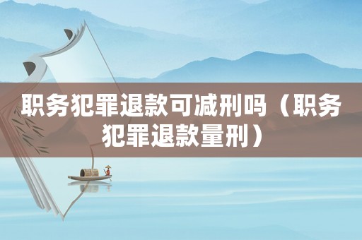 職務(wù)犯罪退款可減刑嗎（職務(wù)犯罪退款量刑）