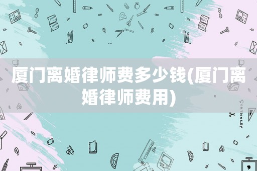 廈門離婚律師費(fèi)多少錢(廈門離婚律師費(fèi)用)