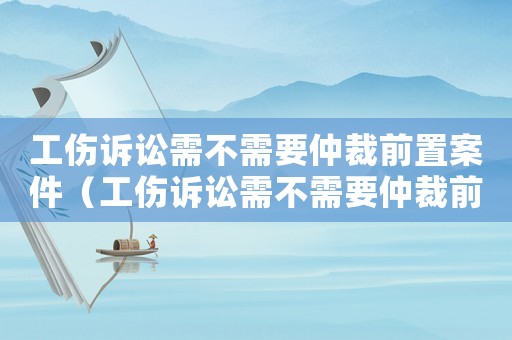 工傷訴訟需不需要仲裁前置案件（工傷訴訟需不需要仲裁前置）