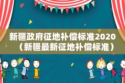 新疆政府征地補(bǔ)償標(biāo)準(zhǔn)2020（新疆最新征地補(bǔ)償標(biāo)準(zhǔn)）