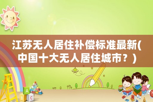 江蘇無人居住補(bǔ)償標(biāo)準(zhǔn)最新(中國十大無人居住城市？)