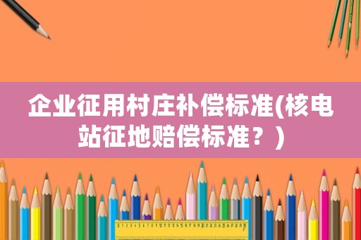 企業(yè)征用村莊補(bǔ)償標(biāo)準(zhǔn)(核電站征地賠償標(biāo)準(zhǔn)？)