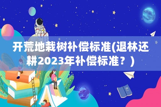 開荒地栽樹補(bǔ)償標(biāo)準(zhǔn)(退林還耕2023年補(bǔ)償標(biāo)準(zhǔn)？)