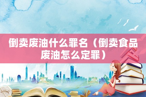倒賣廢油什么罪名（倒賣食品廢油怎么定罪）