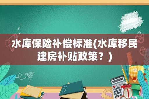 水庫保險補償標準(水庫移民建房補貼政策？)
