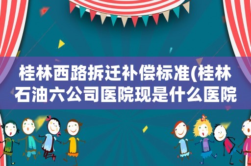 桂林西路拆遷補(bǔ)償標(biāo)準(zhǔn)(桂林石油六公司醫(yī)院現(xiàn)是什么醫(yī)院)