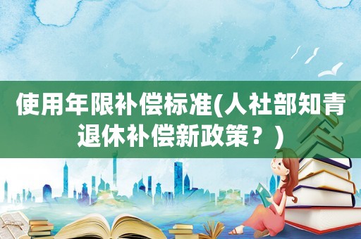 使用年限補(bǔ)償標(biāo)準(zhǔn)(人社部知青退休補(bǔ)償新政策？)