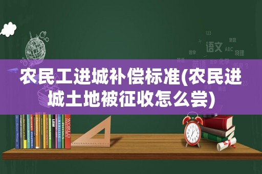 農(nóng)民工進(jìn)城補(bǔ)償標(biāo)準(zhǔn)(農(nóng)民進(jìn)城土地被征收怎么嘗)