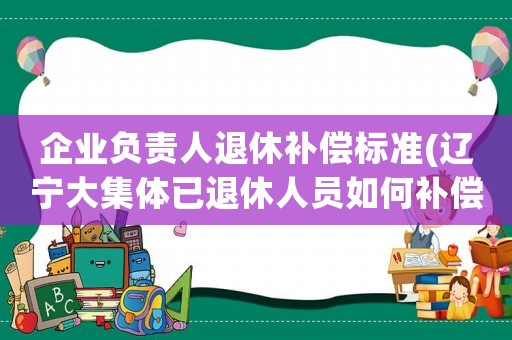 企業(yè)負(fù)責(zé)人退休補(bǔ)償標(biāo)準(zhǔn)(遼寧大集體已退休人員如何補(bǔ)償？)