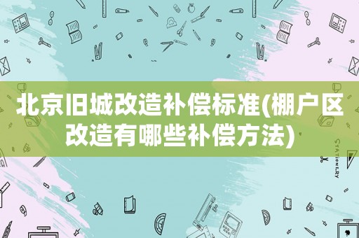 北京舊城改造補償標準(棚戶區(qū)改造有哪些補償方法)