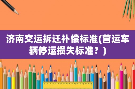 濟(jì)南交運(yùn)拆遷補(bǔ)償標(biāo)準(zhǔn)(營(yíng)運(yùn)車(chē)輛停運(yùn)損失標(biāo)準(zhǔn)？)