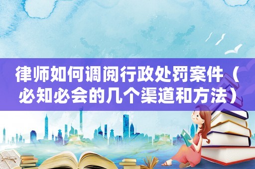 律師如何調(diào)閱行政處罰案件（必知必會(huì)的幾個(gè)渠道和方法）