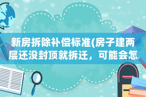 新房拆除補償標準(房子建兩層還沒封頂就拆遷，可能會怎么賠？)