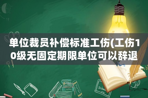 單位裁員補償標準工傷(工傷10級無固定期限單位可以辭退？)