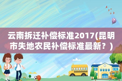 云南拆遷補(bǔ)償標(biāo)準(zhǔn)2017(昆明市失地農(nóng)民補(bǔ)償標(biāo)準(zhǔn)最新？)