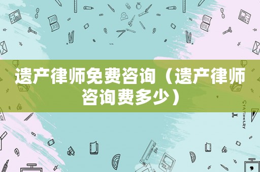 遺產(chǎn)律師免費(fèi)咨詢(xún)（遺產(chǎn)律師咨詢(xún)費(fèi)多少）