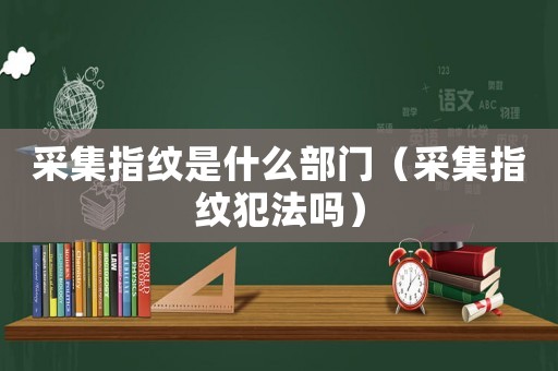 采集指紋是什么部門（采集指紋犯法嗎）