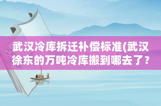 武漢冷庫拆遷補償標準(武漢徐東的萬噸冷庫搬到哪去了？)