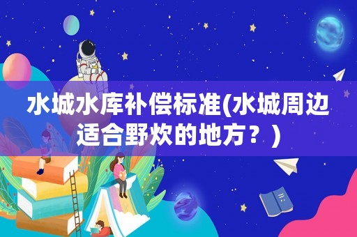 水城水庫補(bǔ)償標(biāo)準(zhǔn)(水城周邊適合野炊的地方？)
