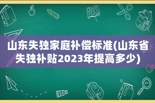 山東失獨(dú)家庭補(bǔ)償標(biāo)準(zhǔn)(山東省失獨(dú)補(bǔ)貼2023年提高多少)