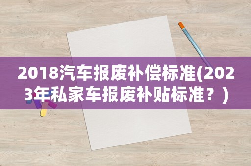 2018汽車(chē)報(bào)廢補(bǔ)償標(biāo)準(zhǔn)(2023年私家車(chē)報(bào)廢補(bǔ)貼標(biāo)準(zhǔn)？)