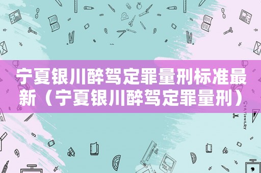 寧夏銀川醉駕定罪量刑標準最新（寧夏銀川醉駕定罪量刑）