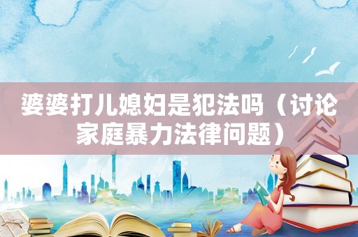 婆婆打兒媳婦是犯法嗎（討論家庭暴力法律問題）