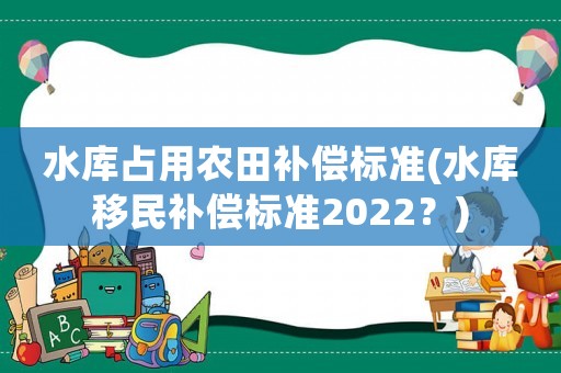水庫(kù)占用農(nóng)田補(bǔ)償標(biāo)準(zhǔn)(水庫(kù)移民補(bǔ)償標(biāo)準(zhǔn)2022？)
