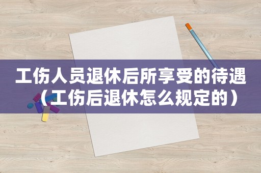 工傷人員退休后所享受的待遇（工傷后退休怎么規(guī)定的）