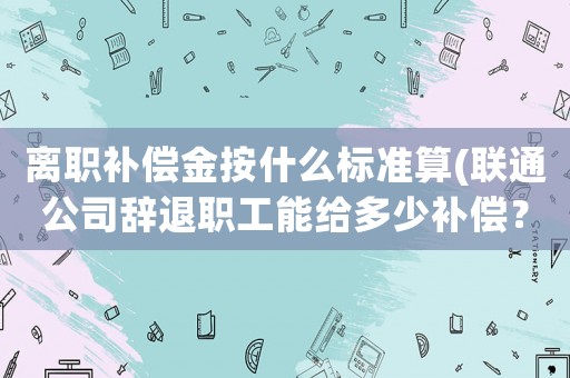 離職補(bǔ)償金按什么標(biāo)準(zhǔn)算(聯(lián)通公司辭退職工能給多少補(bǔ)償？)