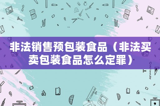 非法銷(xiāo)售預(yù)包裝食品（非法買(mǎi)賣(mài)包裝食品怎么定罪）