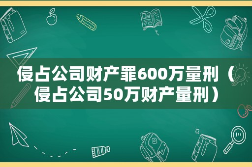 侵占公司財(cái)產(chǎn)罪600萬量刑（侵占公司50萬財(cái)產(chǎn)量刑）