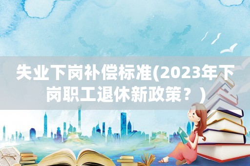 失業(yè)下崗補(bǔ)償標(biāo)準(zhǔn)(2023年下崗職工退休新政策？)