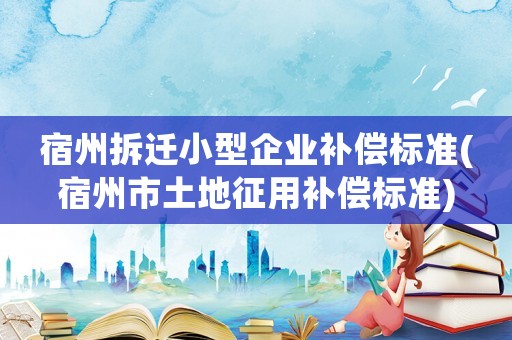 宿州拆遷小型企業(yè)補(bǔ)償標(biāo)準(zhǔn)(宿州市土地征用補(bǔ)償標(biāo)準(zhǔn))