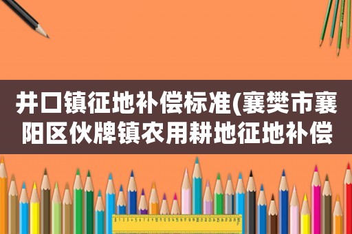 井口鎮(zhèn)征地補(bǔ)償標(biāo)準(zhǔn)(襄樊市襄陽區(qū)伙牌鎮(zhèn)農(nóng)用耕地征地補(bǔ)償標(biāo)準(zhǔn)？)