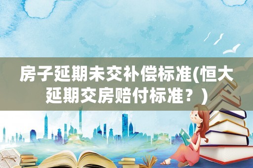 房子延期未交補(bǔ)償標(biāo)準(zhǔn)(恒大延期交房賠付標(biāo)準(zhǔn)？)